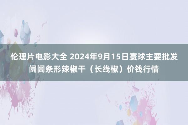 伦理片电影大全 2024年9月15日寰球主要批发阛阓条形辣椒干（长线椒）价钱行情