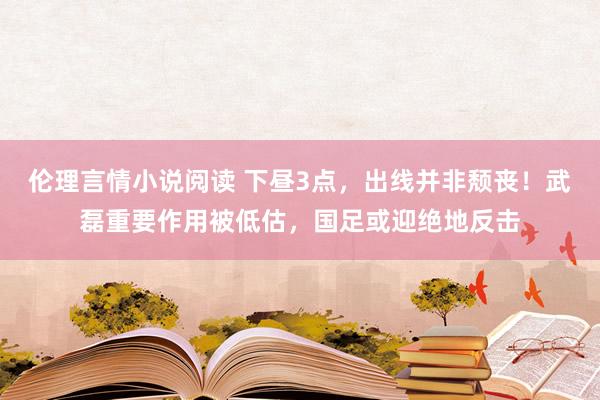 伦理言情小说阅读 下昼3点，出线并非颓丧！武磊重要作用被低估，国足或迎绝地反击