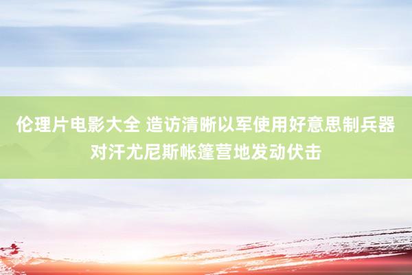 伦理片电影大全 造访清晰以军使用好意思制兵器对汗尤尼斯帐篷营地发动伏击