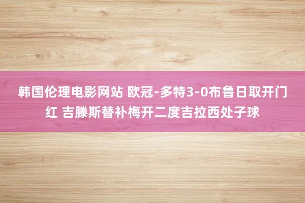 韩国伦理电影网站 欧冠-多特3-0布鲁日取开门红 吉滕斯替补梅开二度吉拉西处子球