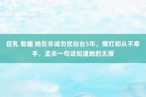 巨乳 動画 她在非诚勿扰站台5年，爆灯却从不牵手，孟非一句话知道她的无餍