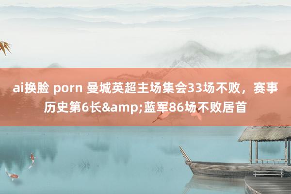 ai换脸 porn 曼城英超主场集会33场不败，赛事历史第6长&蓝军86场不败居首