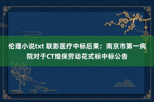 伦理小说txt 联影医疗中标后果：南京市第一病院对于CT维保劳动花式标中标公告