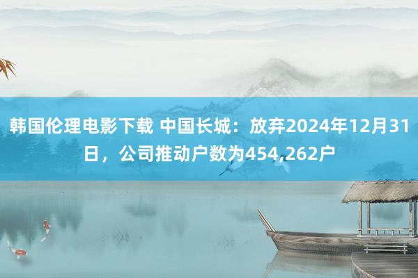 韩国伦理电影下载 中国长城：放弃2024年12月31日，公司推动户数为454，262户